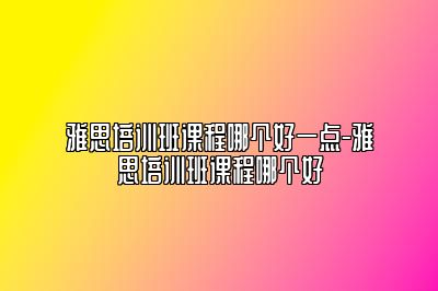 雅思培训班课程哪个好一点-雅思培训班课程哪个好