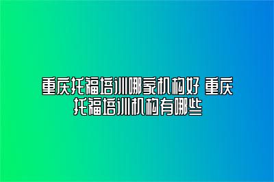重庆托福培训哪家机构好 重庆托福培训机构有哪些