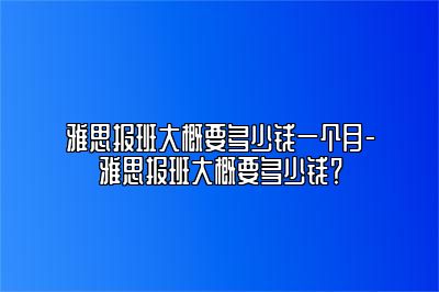 雅思报班大概要多少钱一个月-雅思报班大概要多少钱？