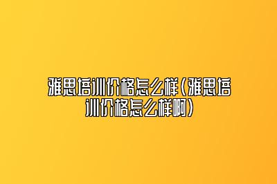 雅思培训价格怎么样(雅思培训价格怎么样啊)