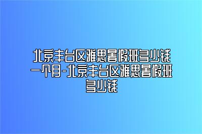 北京丰台区雅思暑假班多少钱一个月-北京丰台区雅思暑假班多少钱