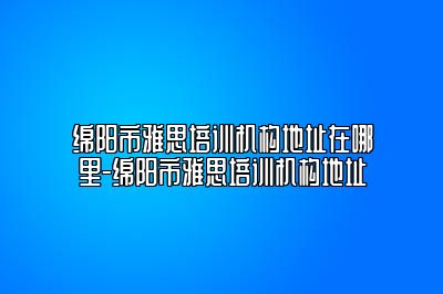 绵阳市雅思培训机构地址在哪里-绵阳市雅思培训机构地址