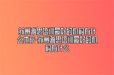 苏州雅思培训最好的机构有什么地方-苏州雅思培训最好的机构有什么
