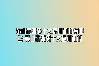 黄山市雅思十大培训机构有哪些-黄山市雅思十大培训机构