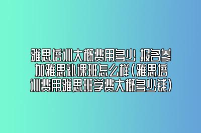 雅思培训大概费用多少 报名参加雅思补课班怎么样(雅思培训费用雅思班学费大概多少钱)