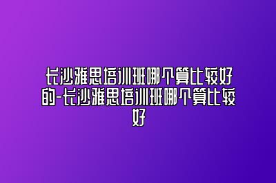 长沙雅思培训班哪个算比较好的-长沙雅思培训班哪个算比较好