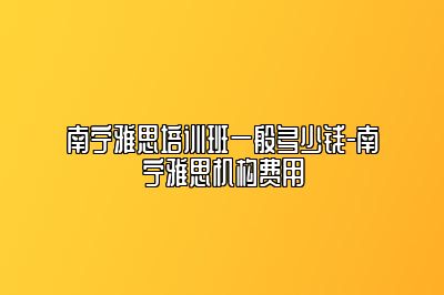 南宁雅思培训班一般多少钱-南宁雅思机构费用