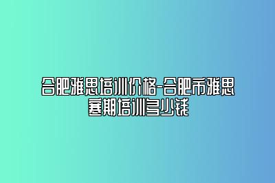 合肥雅思培训价格-合肥市雅思寒期培训多少钱