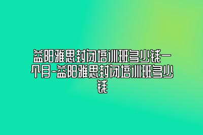 益阳雅思封闭培训班多少钱一个月-益阳雅思封闭培训班多少钱