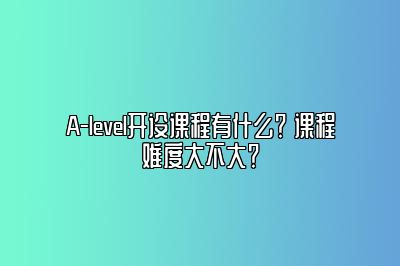 A-level开设课程有什么？ 课程难度大不大？