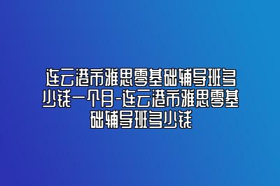 连云港市雅思零基础辅导班多少钱一个月-连云港市雅思零基础辅导班多少钱