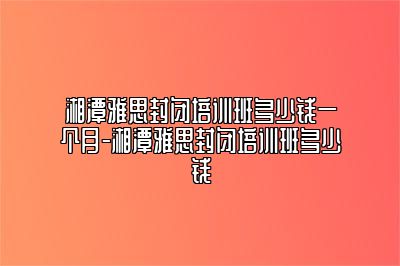 湘潭雅思封闭培训班多少钱一个月-湘潭雅思封闭培训班多少钱