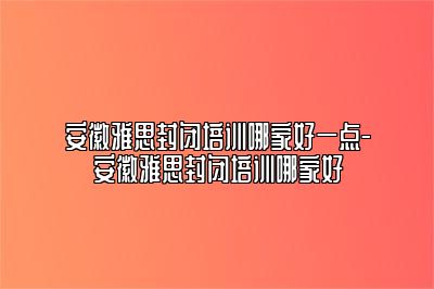 安徽雅思封闭培训哪家好一点-安徽雅思封闭培训哪家好