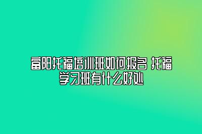 富阳托福培训班如何报名 托福学习班有什么好处