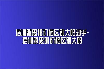 培训雅思班价格区别大吗知乎-培训雅思班价格区别大吗