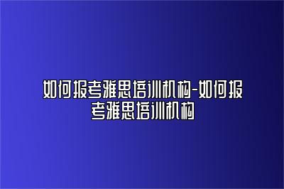 如何报考雅思培训机构-如何报考雅思培训机构