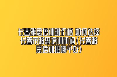 长春雅思培训班价格 如何选择长春市雅思培训机构(长春雅思培训班哪个好)