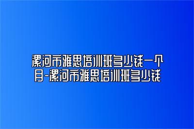 漯河市雅思培训班多少钱一个月-漯河市雅思培训班多少钱