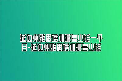 延边州雅思培训班多少钱一个月-延边州雅思培训班多少钱