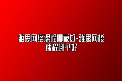 雅思网络课程哪家好-雅思网校课程哪个好