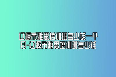 辽源市雅思培训班多少钱一个月-辽源市雅思培训班多少钱