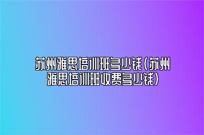 苏州雅思培训班多少钱(苏州雅思培训班收费多少钱)