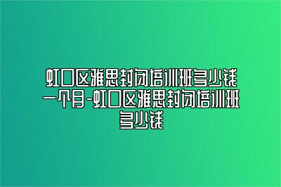 虹口区雅思封闭培训班多少钱一个月-虹口区雅思封闭培训班多少钱