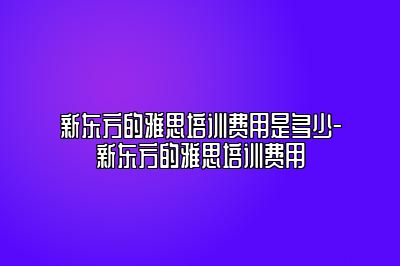 新东方的雅思培训费用是多少-新东方的雅思培训费用