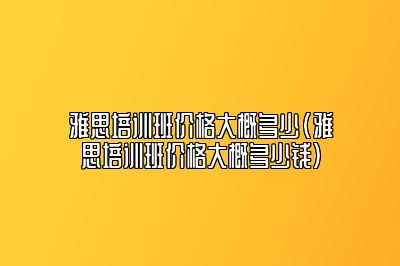 雅思培训班价格大概多少(雅思培训班价格大概多少钱)