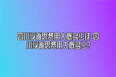 四川学雅思费用大概多少钱-四川学雅思费用大概多少?