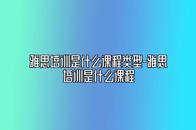 雅思培训是什么课程类型-雅思培训是什么课程