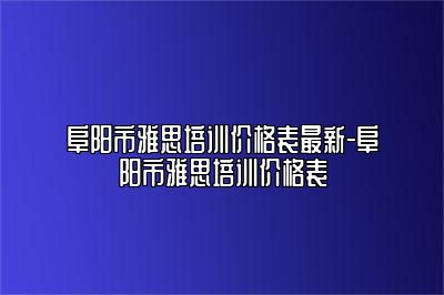 阜阳市雅思培训价格表最新-阜阳市雅思培训价格表