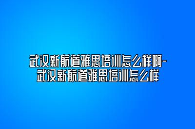 武汉新航道雅思培训怎么样啊-武汉新航道雅思培训怎么样