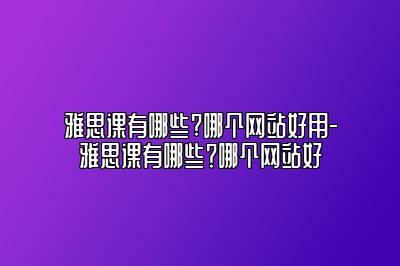 雅思课有哪些?哪个网站好用-雅思课有哪些？哪个网站好