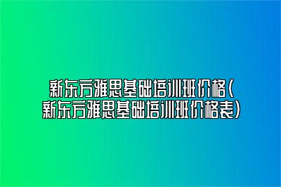 新东方雅思基础培训班价格(新东方雅思基础培训班价格表)