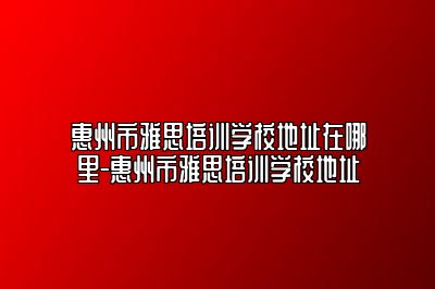 惠州市雅思培训学校地址在哪里-惠州市雅思培训学校地址