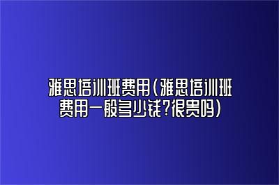 雅思培训班费用(雅思培训班费用一般多少钱?很贵吗)