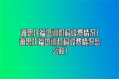 雅思托福培训机构收费情况(雅思托福培训机构收费情况怎么样)