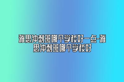 雅思冲刺班哪个学校好一点-雅思冲刺班哪个学校好