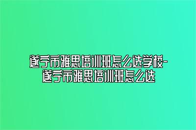 遂宁市雅思培训班怎么选学校-遂宁市雅思培训班怎么选