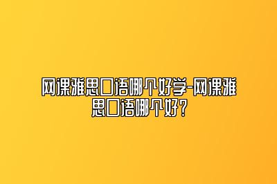 网课雅思口语哪个好学-网课雅思口语哪个好？