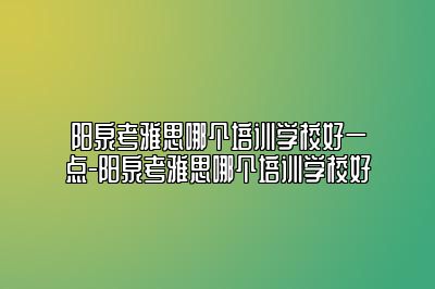 阳泉考雅思哪个培训学校好一点-阳泉考雅思哪个培训学校好