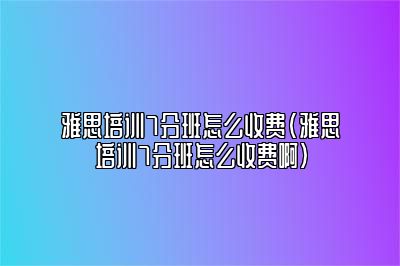 雅思培训7分班怎么收费(雅思培训7分班怎么收费啊)