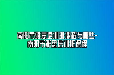 南阳市雅思培训班课程有哪些-南阳市雅思培训班课程