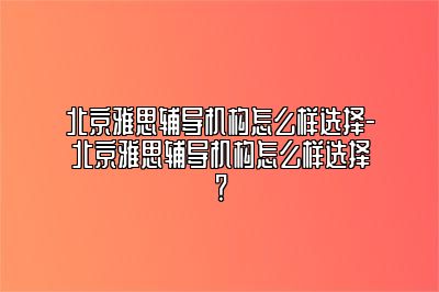 北京雅思辅导机构怎么样选择-北京雅思辅导机构怎么样选择？