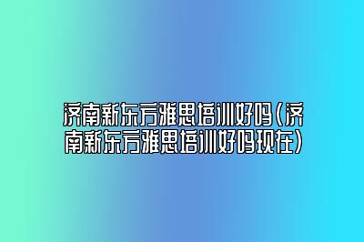 济南新东方雅思培训好吗(济南新东方雅思培训好吗现在)