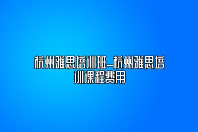 杭州雅思培训班_杭州雅思培训课程费用