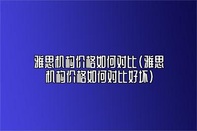 雅思机构价格如何对比(雅思机构价格如何对比好坏)