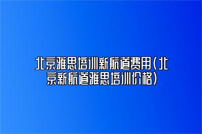 北京雅思培训新航道费用(北京新航道雅思培训价格)