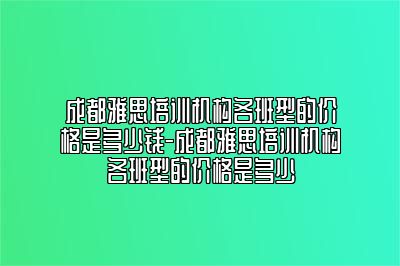 成都雅思培训机构各班型的价格是多少钱-成都雅思培训机构各班型的价格是多少